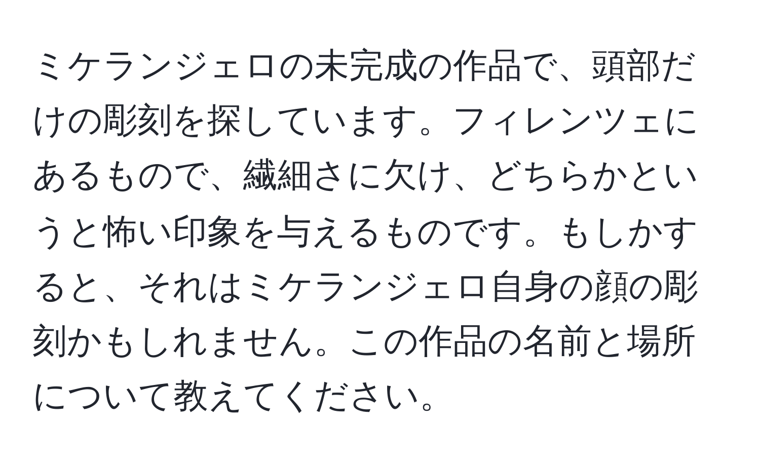 ミケランジェロの未完成の作品で、頭部だけの彫刻を探しています。フィレンツェにあるもので、繊細さに欠け、どちらかというと怖い印象を与えるものです。もしかすると、それはミケランジェロ自身の顔の彫刻かもしれません。この作品の名前と場所について教えてください。