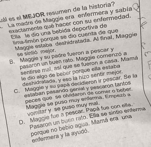 uál es el MEJOR resumen de la historia?
. La madre de Maggie era enfermera y sabía
exactamente qué hacer con su enfermedad.
Ella le dio una bebida deportiva de
lima-limón porque se dio cuenta de que
Maggie estaba deshidratada. Al final, Maggie
se sintió mejor.
B. Maggie y su padre fueron a pescar y
pasaron un buen rato. Maggie comenzó a
sentirse mal, así que se fueron a casa. Mamá
le dio algo de beber porque ella estaba
deshidratada, y eso la hizo sentir mejor.
C. Maggie y su papá decidieron ir pescar. Se la
estaban pasando genial y pescaron tantos
peces que se olvidaron de comer o beber.
Maggie se puso muy enferma. Empezó a
vomitar y se puso muy mal.
D. Maggie fue a pescar. Papá fue con ella.
Pasaron un buen rato. Ella se sintio enferma
porque no bebio agua. Mamá era una
enfermera y la ayudó.