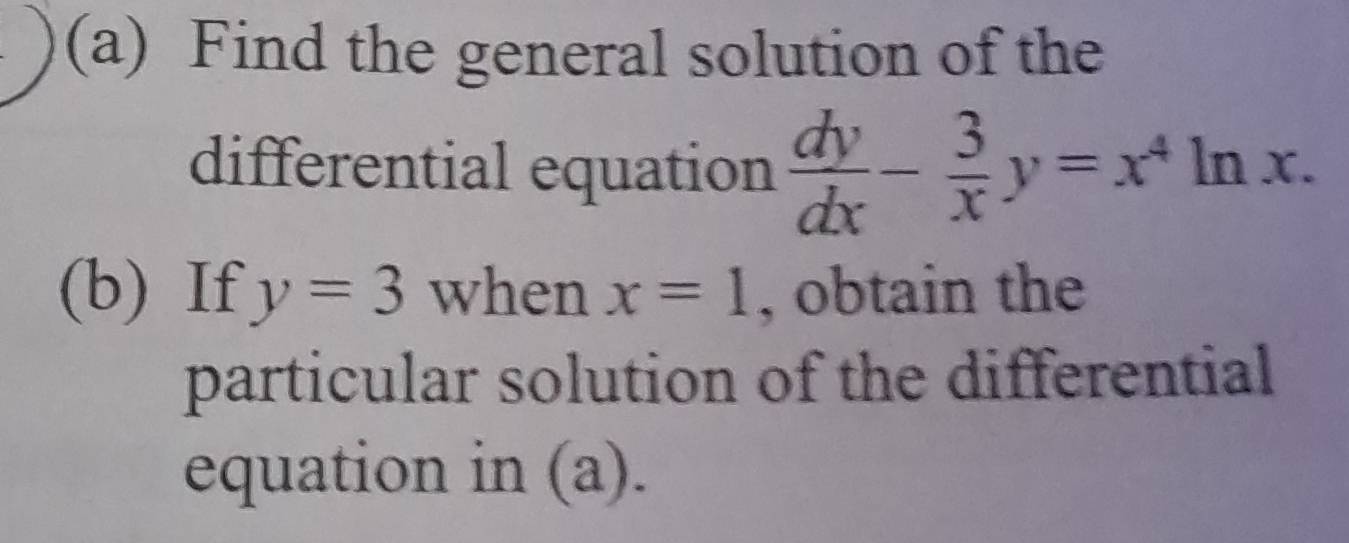 Find the general solution of the
differential equation  dy/dx - 3/x y=x^4ln x. 
(b) If y=3 when x=1 , obtain the
particular solution of the differential
equation in (a).