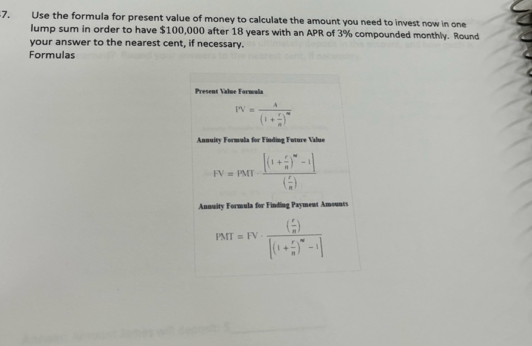 Use the formula for present value of money to calculate the amount you need to invest now in one
lump sum in order to have $100,000 after 18 years with an APR of 3% compounded monthly. Round
your answer to the nearest cent, if necessary.
Formulas