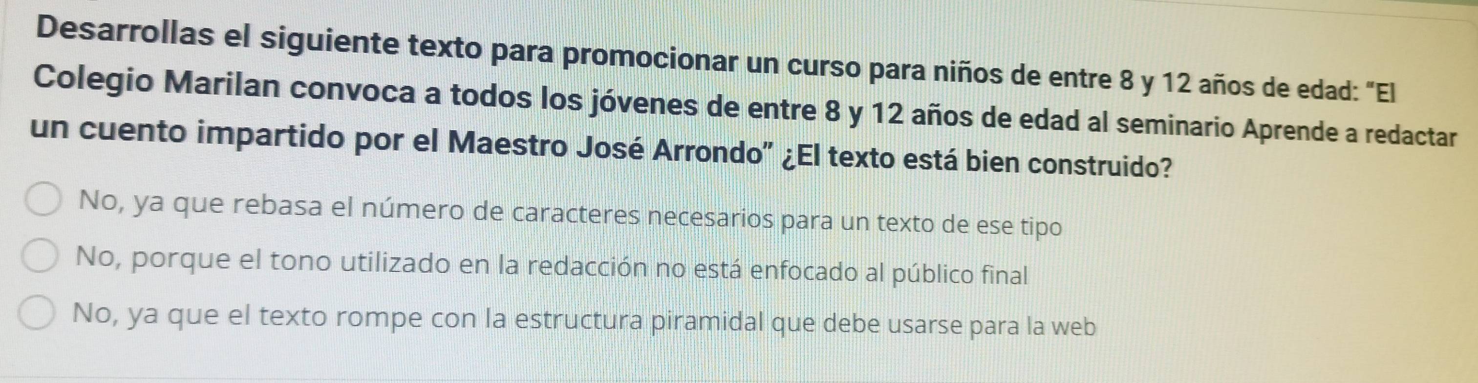 Desarrollas el siguiente texto para promocionar un curso para niños de entre 8 y 12 años de edad: "El
Colegio Marilan convoca a todos los jóvenes de entre 8 y 12 años de edad al seminario Aprende a redactar
un cuento impartido por el Maestro José Arrondo" ¿El texto está bien construido?
No, ya que rebasa el número de caracteres necesarios para un texto de ese tipo
No, porque el tono utilizado en la redacción no está enfocado al público final
No, ya que el texto rompe con la estructura piramidal que debe usarse para la web