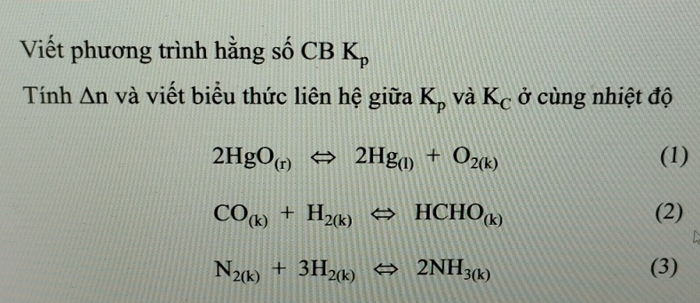 Viết phương trình hằng số CB K_p
Tính △ n và viết biểu thức liên hệ giữa K_p và K_C ở cùng nhiệt độ
2HgO_(r)Leftrightarrow 2Hg_(l)+O_2(k) (1)
CO_(k)+H_2(k)Leftrightarrow HCHO_(k) (2)
N_2(k)+3H_2(k)Leftrightarrow 2NH_3(k) (3)