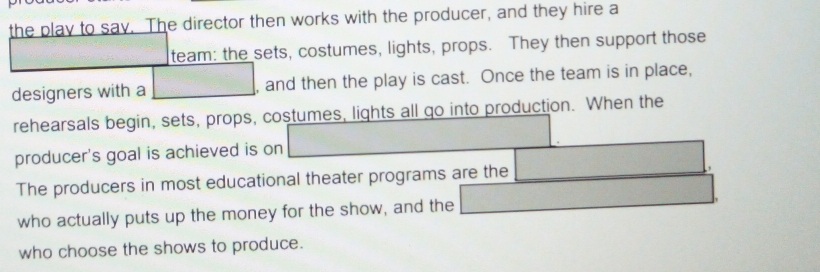 the play to say. The director then works with the producer, and they hire a 
team: the sets, costumes, lights, props. They then support those 
designers with a , and then the play is cast. Once the team is in place, 
rehearsals begin, sets, props, costumes, lights all go into production. When the 
producer's goal is achieved is on 
The producers in most educational theater programs are the 
who actually puts up the money for the show, and the 
who choose the shows to produce.