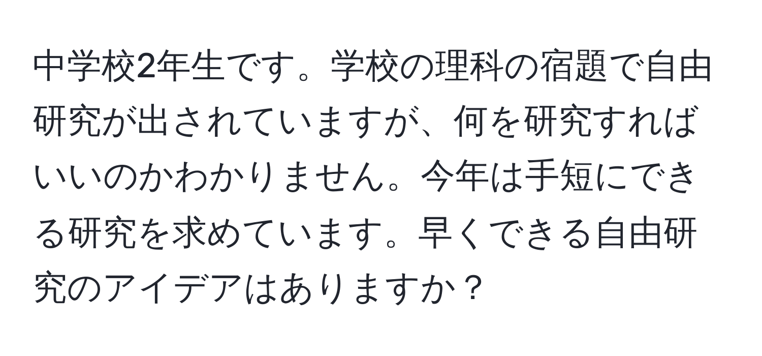 中学校2年生です。学校の理科の宿題で自由研究が出されていますが、何を研究すればいいのかわかりません。今年は手短にできる研究を求めています。早くできる自由研究のアイデアはありますか？