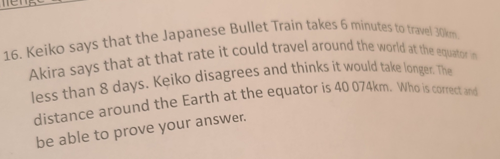 Keiko says that the Japanese Bullet Train takes 6 minutes to travel 30km. 
Akira says that at that rate it could travel around the world at the equator in 
less than 8 days. Keiko disagrees and thinks it would take longer. The 
distance around the Earth at the equator is 40 074km. Who is correct and 
be able to prove your answer.