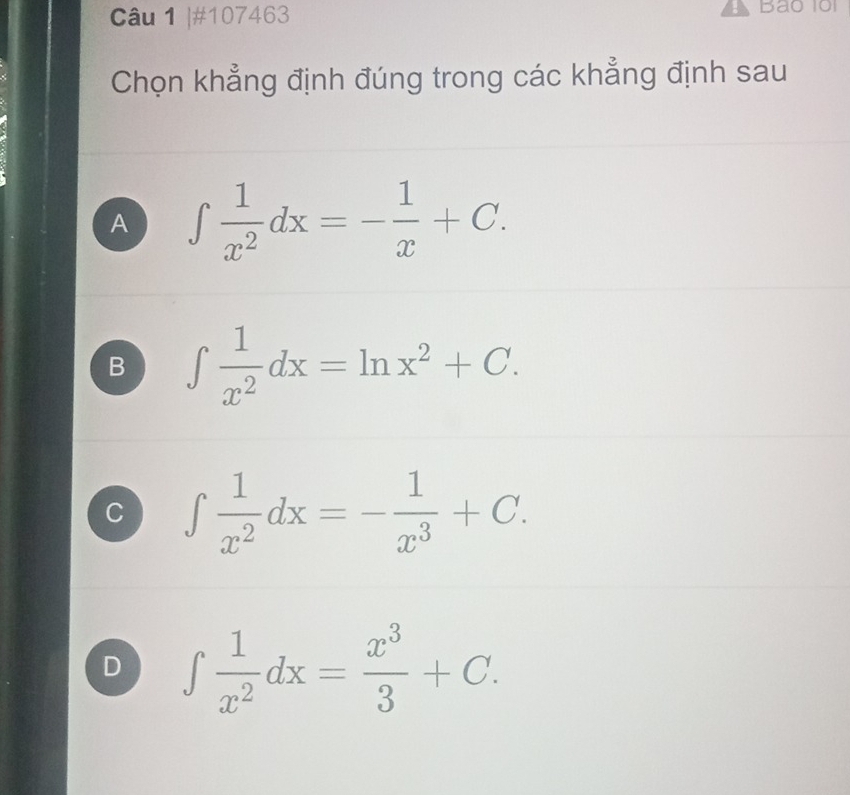 #107463
Bao 101
Chọn khẳng định đúng trong các khẳng định sau
A ∈t  1/x^2 dx=- 1/x +C.
B ∈t  1/x^2 dx=ln x^2+C.
C ∈t  1/x^2 dx=- 1/x^3 +C.
D ∈t  1/x^2 dx= x^3/3 +C.