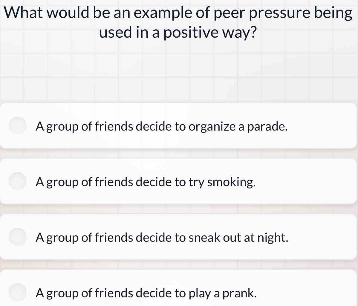 What would be an example of peer pressure being
used in a positive way?
A group of friends decide to organize a parade.
A group of friends decide to try smoking.
A group of friends decide to sneak out at night.
A group of friends decide to play a prank.