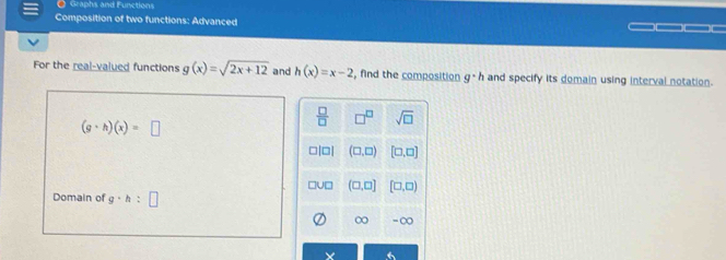 Graphs and Functions
Composition of two functions: Advanced —
For the real-valued functions g(x)=sqrt(2x+12) and h(x)=x-2 , find the composition g· h and specify its domain using interval notation.
(g· h)(x)=□
 □ /□   □^(□) sqrt(□ )
□|□| (□ ,□ ) [□ ,□ ]
u□ (□ ,□ ] [□ ,□ )
Domain of g· h:□
30 30°
6