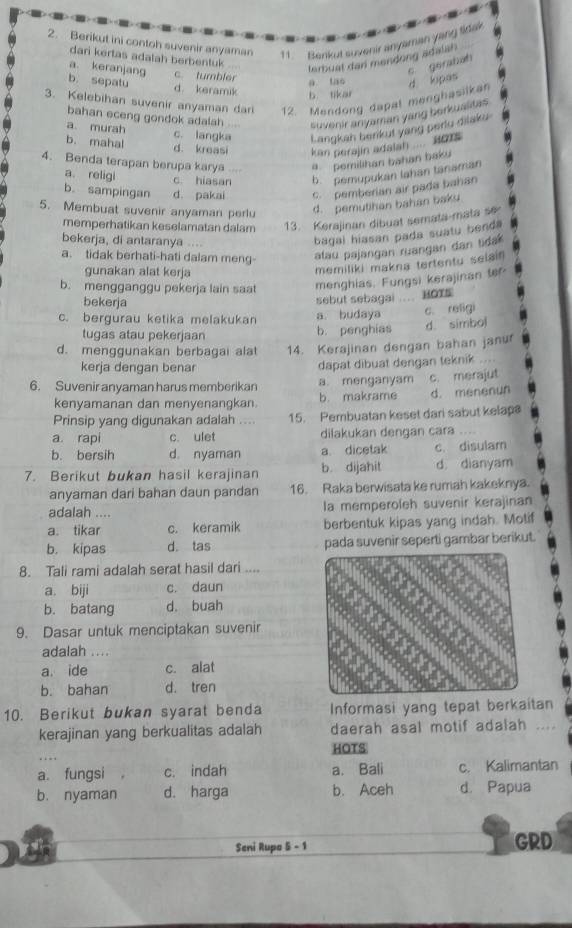 Berikut ini contoh suvenir anyaman 11. Benkut suvenir anyaman yang tidak
dari kertas adalah berbentuk
terbual dan mendong adalan
a. keranjang c. tumbler
s gerabah
a tao
b. sepatu d keramik
3. Kelebihan suvenir anyaman dari 12. Mendong dapal menghasilkan d. lopas
b tikar
bahan eceng gondok adalah suvenir anyaman yang berkualitas
a. murah
c. langka Langkan berkut yang perlu dilaku
b. mahal d. kreasi kan perajin adalan  Ho1 
4. Benda terapan berupa karya a pemilihan bahan baku
a. religi c hiasan b. pemupukan lahan tānaman
b. sampingan d. pakai c. pemberian air pada bahan
5. Membuat suvenir anyaman perlu d. pemutihan bahan baku
memperhatikan keselamatan dalam 13. Kerajinan dibuat semata-mata se
bekerja, di antaranya ....
bagal hiasan pada suatu benda
a. tidak berhati-hati dalam meng- alau pajangan ruangan dan tida
gunakan alat kerja
memiliki makna tertentu selain
b. mengganggu pekerja lain saat menghias. Fungsi kerajinan tof
bekerja sebut sebagai … HOTS
c. bergurau ketika melakukan a budaya c. religi
tugas atau pekerjaan b. penghias d. simbol
d. menggunakan berbagai ala 14. Kerajinan dengan bahan janur
kerja dengan benar
dapat dibuat dengan teknik  
6. Suvenir anyaman harus memberikan a. menganyam c. merajut
kenyamanan dan menyenangkan. b. makrame d. menenun
Prinsip yang digunakan adalah . 15. Pembuatan keset dari sabut kelaps
a rapi c. ulet dilakukan dengan cara ....
b. bersih d. nyaman a dicetak c. disulam
7. Berikut bukan hasil kerajinan b. dijahit d dianyam
anyaman dari bahan daun pandan 16. Raka berwisata ke rumah kakeknya.
adalah .... la memperoleh suvenir kerajinan
a. tikar c. keramik berbentuk kipas yang indah. Motif
b. kipas d. tas pada suvenir seperti gambar berikut.
8. Tali rami adalah serat hasil dari ....
a. biji c. daun
b. batang d. buah
9. Dasar untuk menciptakan suvenir
adalah ....
a. ide c. alat
b. bahan d. tren
10. Berikut bukan syarat benda Informasi yang tepat berkaitan
kerajinan yang berkualitas adalah daerah asal motif adalah ....
HOTS
.
a. fungsi c. indah a. Bali c. Kalimantan
b. nyaman d. harga b. Aceh d. Papua
Seni Rupo 5 - 1 GRD