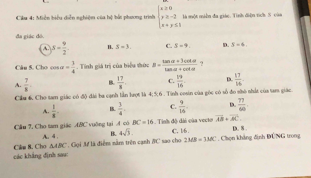 Miền biểu diễn nghiệm của hệ bất phương trình beginarrayl x≥ 0 y≥ -2 x+y≤ 1endarray. là một miền đa giác. Tính diện tích S của
đa giác đó.
B.
A. S= 9/2 . S=3. C. S=9. D. S=6. 
Câu 5. Cho cos alpha = 3/4 . Tính giá trị của biểu thức B= (tan alpha +3cot alpha )/tan alpha +cot alpha   ?
C.
D.
A.  7/8 .  17/8 .  19/16 .  17/16 . 
B.
Câu 6. Cho tam giác có độ dài ba cạnh lần lượt là 4; 5; 6. Tính cosin của góc có số đo nhỏ nhất của tam giác.
A.  1/8 ·   3/4 . C.  9/16 . D.  77/60 . 
B.
Câu 7. Cho tam giác ABC vuông tại A có BC=16. Tính độ dài của vectơ vector AB+vector AC.
B. 4sqrt(3).
C. 16.
A. 4. D. 8.
Câu 8. Cho △ ABC. Gọi M là điểm nằm trên cạnh BC sao cho 2MB=3MC. Chọn khẳng định ĐÚNG trong
các khắng định sau: