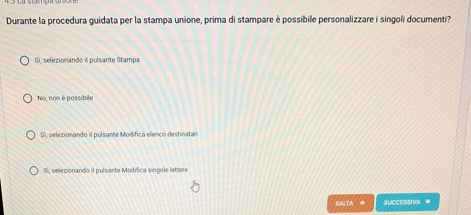 4.3 La stampa unione
Durante la procedura guidata per la stampa unione, prima di stampare è possibile personalizzare i singoli documenti?
Sì, selezionando il pulsante Stampa
No, non è possibile
Sì, selezionando il pulsante Modifica elenco destinatari
Sì, selezionando il pulsante Modifica singole lettere
SALTA SUCCESSIVA ◆