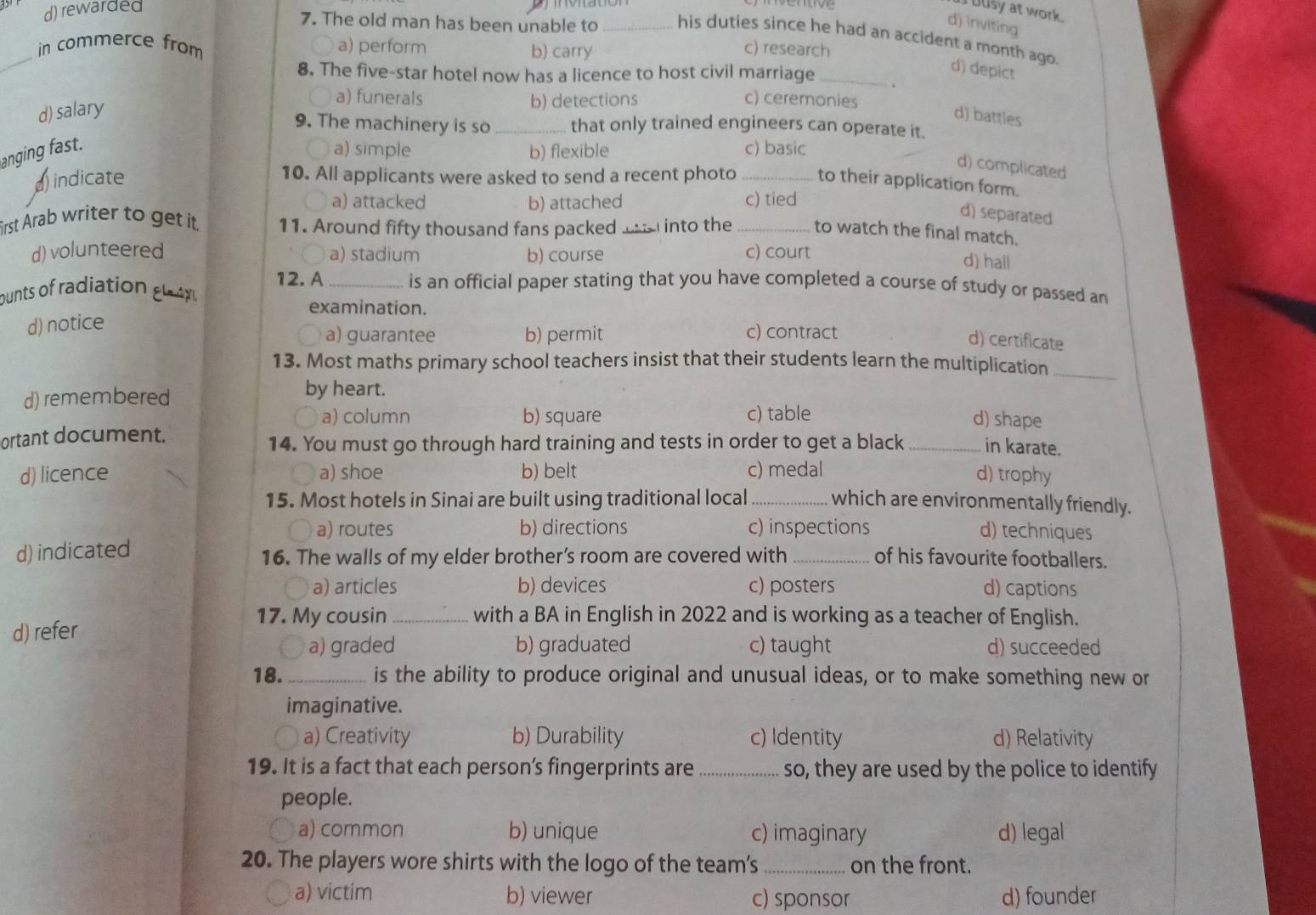 d) rewarded
I busy at work.
d) inviting
7. The old man has been unable to _his duties since he had an accident a month ago.
_in commerce from a) perform b) carry c) research
8. The five-star hotel now has a licence to host civil marriage_
d) depict
a) funerals b) detections c) ceremonies
d) salary d) battles
9. The machinery is so _that only trained engineers can operate it.
anging fast.
○ a) simple b) flexible c) basic
d) complicated
indicate 10. All applicants were asked to send a recent photo _to their application form.
a) attacked b) attached c) tied
d) separated
irst Arab writer to get it. 11. Around fifty thousand fans packed le into the _to watch the final match.
d) volunteered a) stadium b) course c) court
d) hall
12. A _is an official paper stating that you have completed a course of study or passed an
ounts of radiation gy 
examination.
d) notice
a) guarantee b) permit c) contract
d) certificate
13. Most maths primary school teachers insist that their students learn the multiplication_
d) remembered
by heart.
a) column b) square c) table
d) shape
ortant document.
14. You must go through hard training and tests in order to get a black _in karate.
d) licence a) shoe b) belt c) medal d) trophy
15. Most hotels in Sinai are built using traditional local _which are environmentally friendly.
、 a) routes b) directions c) inspections d) techniques
d) indicated 16. The walls of my elder brother’s room are covered with _of his favourite footballers.
〇 a) articles b) devices c) posters d) captions
17. My cousin _with a BA in English in 2022 and is working as a teacher of English.
d) refer c) taught d) succeeded
a) graded b) graduated
18._ is the ability to produce original and unusual ideas, or to make something new or
imaginative.
a) Creativity b) Durability c) Identity d) Relativity
19. It is a fact that each person’s fingerprints are_ so, they are used by the police to identify
people.
a) common b) unique c) imaginary d) legal
20. The players wore shirts with the logo of the team's _on the front.
a) victim b) viewer c) sponsor d) founder