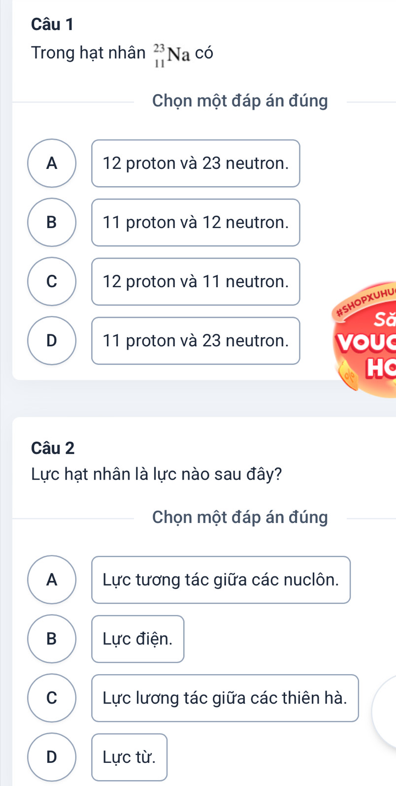 Trong hạt nhân _(11)^(23)Na cdot o
Chọn một đáp án đúng
A 12 proton và 23 neutron.
B 11 proton và 12 neutron.
C 12 proton và 11 neutron.
#SHOPXUHU
Să
D 11 proton và 23 neutron. VOU
HC
Câu 2
Lực hạt nhân là lực nào sau đây?
Chọn một đáp án đúng
A Lực tương tác giữa các nuclôn.
B Lực điện.
C Lực lương tác giữa các thiên hà.
D Lực từ.