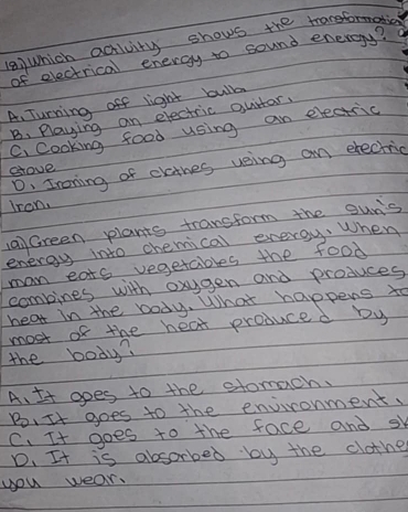 Which activity shows thea
of electrical energy to sound energy?
A. Turning off light bulb
B. Playing an electric gurtar.
C. cooking food using an electric
D. Ironing of clathes veing an erectric
glove
iron
aiGreen plants transform the oun's
energy into chemical energy. When
man eats vegetables the food
combines with oxgen and produces
hear in the body. What happens to
the body? most of the hear produced by
A. It opes to the stomach.
B, It goes to the environment.
C、 It goes to the face and sk
D. It is absorbed by the clothe
you wear.