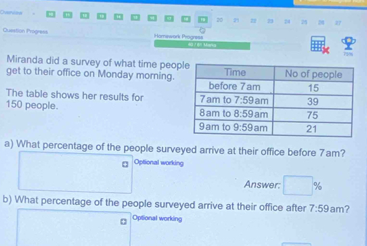 Overdsai . m 1 “4 D 20 21 22 23 24 20 27
Question Progress Homework Progress
40 rêt Maria 7514
Miranda did a survey of what time peop
get to their office on Monday morning.
The table shows her results for 
150 people. 
a) What percentage of the people surveyed arrive at their office before 7am?
Optional working
Answer: □ %
b) What percentage of the people surveyed arrive at their office after 7:59 am?
Optional working