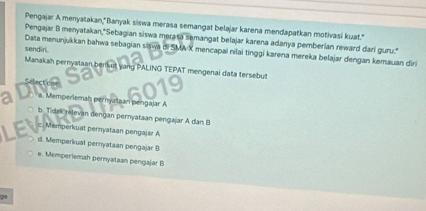 Pengajar A menyatakan,"Banyak siswa merasa semangat belajar karena mendapatkan motivasi kuat."
Pengajar B menyatakan,"Sebagian siswa merasa semangat belajar karena adanya pemberian reward dari guru."
sendir.
Data menunjukkan bahwa sebagian siswa di SMA X mencapai nilai tinggi karena mereka belajar dengan kemauan dīri
Manakah pernyataan berikut yang PALING TEPAT mengenai data tersebut
Select one
a. Memperlemah pernyataan pengajar A
b. Tidak relevan dengan pernyataan pengajar A dan B
c. Memperkuat pernyataan pengajar A
d. Memperkuat pernyataan pengajar B
e. Memperlemah pernyataan pengajar B
ge