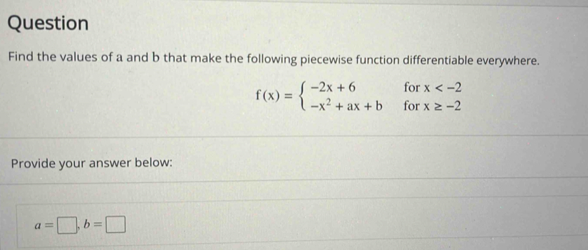 Question
Find the values of a and b that make the following piecewise function differentiable everywhere.
f(x)=beginarrayl -2x+6forx
Provide your answer below:
a=□ , b=□