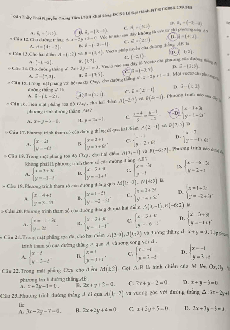 Toán Thầy Thái Nguyễn-Trung Tâm LTĐH Khai Sáng-ĐC:55 Lê Đại Hành-NT-ĐT:0888.179.368
A. vector n_1=(3;5). vector n_2=(3;-5). C. vector n_3=(5;3). D. vector n_4=(-5;-3). Tc
Câu 12.Cho đường thắng △ :x-2y+3=0. Véc tơ nào sau đây không là véc tơ chi phương của A?
A. vector n=(4;-2). B. vector v=(-2;-1). C. vector m=(2;1). D. vector q=(4;2).
» Câu 13. Cho hai điểm A=(1;2) và B=(5;4). Vectơ pháp tuyến của đường thắng AB là
C. (-2;1). D. (-1;2).
A. (-1;-2). B. (1;2).
» Câu 14. Cho đường thẳng d : 7x+3y-1=0. Vecto nào sau đây là Vectơ chỉ phương của đường tháng
A. vector u=(7;3). B. vector u=(3;7). C vector u=(-3;7). D. vector u=(2;3).
» Câu 15. Trong mặt phẳng với hệ tọa độ Oxy, cho đường thắng d:x-2y+1=0.  Một vectơ chi phương c
đường thắng d là
A. vector u=(1;-2). B. vector u=(2;1). C. vector u=(2;-1). D. vector u=(1;2).
» Câu 16. Trên mặt phẳng tọa độ Oxy, cho hai điểm A(-2;3) và B(4;-1). Phương trình nào sau đây 
phương trình đường thẳng AB?
A. x+y-3=0. B. y=2x+1. C.  (x-4)/6 = (y-1)/-4 . D beginarrayl x=1+3t y=1-2tendarray. .
» Câu 17.Phương trình tham số của đường thẳng đi qua hai điểm A(2;-1) và B(2;5) là
A. beginarrayl x=2t y=-6tendarray. B. beginarrayl x=2+t y=5+6tendarray. . C. beginarrayl x=1 y=2+6tendarray. . D. beginarrayl x=2 y=-1+6tendarray. .
* Câu 18.Trong mặt phẳng toạ độ Oxy , cho hai điểm A(3;-1) và B(-6;2). Phương trình nào dưới 
không phải là phương trình tham số của đường thắng AB ?
A. beginarrayl x=3+3t y=-1-tendarray. . B. beginarrayl x=3+3t y=-1+tendarray. . C. beginarrayl x=-3t y=tendarray. D. beginarrayl x=-6-3t y=2+tendarray. .
» Câu 19.Phương trình tham số của đường thẳng qua M(1;-2),N(4;3) là
A. beginarrayl x=4+t y=3-2tendarray. . B. beginarrayl x=1+5t y=-2-3tendarray. . C. beginarrayl x=3+3t y=4+5tendarray. . D. beginarrayl x=1+3t y=-2+5tendarray. .
» Câu 20.Phương trình tham số của đường thẳng đi qua hai điểm A(3;-1),B(-6;2) là
A. beginarrayl x=-1+3t y=2tendarray. . B. beginarrayl x=3+3t y=-1-tendarray. . C. beginarrayl x=3+3t y=-6-tendarray. . D. beginarrayl x=3+3t y=-1+tendarray. .
* Câu 21. Trong mặt phẳng tọa độ, cho hai điểm A(3;0),B(0;2) và đường thẳng d:x+y=0. Lập phụ
trình tham số của đường thẳng A qua A và song song với d .
A. beginarrayl x=t y=3-tendarray. . B. beginarrayl x=t y=3+tendarray. . C. beginarrayl x=-t y=3-tendarray. . D. beginarrayl x=-t y=3+tendarray. .
Câu 22.Trong mặt phẳng Oxy cho điểm M(1;2). Gọi A,B là hình chiếu của M lên Ox,Oy.v
phương trình đường thẳng AB .
A. x+2y-1=0. B. 2x+y+2=0. C. 2x+y-2=0. D. x+y-3=0.
Câu 23.Phương trình đường thẳng đ đi qua A(1;-2) và vuông góc với đường thắng △ :3x-2y+1
là:
A. 3x-2y-7=0. B. 2x+3y+4=0. C. x+3y+5=0. D. 2x+3y-3=0.
