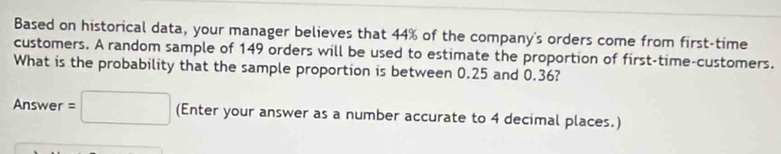 Based on historical data, your manager believes that 44% of the company's orders come from first-time 
customers. A random sample of 149 orders will be used to estimate the proportion of first-time-customers. 
What is the probability that the sample proportion is between 0.25 and 0.36? 
Answer =□ (Enter your answer as a number accurate to 4 decimal places.)