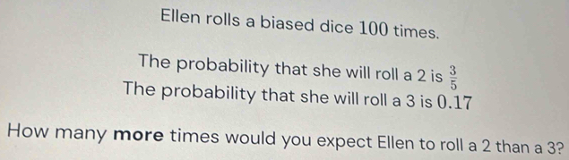 Ellen rolls a biased dice 100 times. 
The probability that she will roll a 2 is  3/5 
The probability that she will roll a 3 is 0.17
How many more times would you expect Ellen to roll a 2 than a 3?