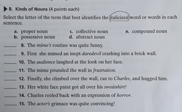 Kinds of Nouns (4 points each)
Select the letter of the term that best identifies the italicized)word or words in each
sentence.
a. proper noun c. collective noun e. compound noun
b. possessive noun d. abstract noun
_8. The mime’s routine was quite funny.
_9. First she mimed an inept daredevil crashing into a brick wall.
_10. The audience laughed at the look on her face.
_11. The mime pounded the wall in frustration.
_12. Finally, she climbed over the wall, ran to Charles, and hugged him.
_13. Her white face paint got all over his sweatshirt!
_14. Charles reeled back with an expression of horror.
_15. The actor’s grimace was quite convincing!