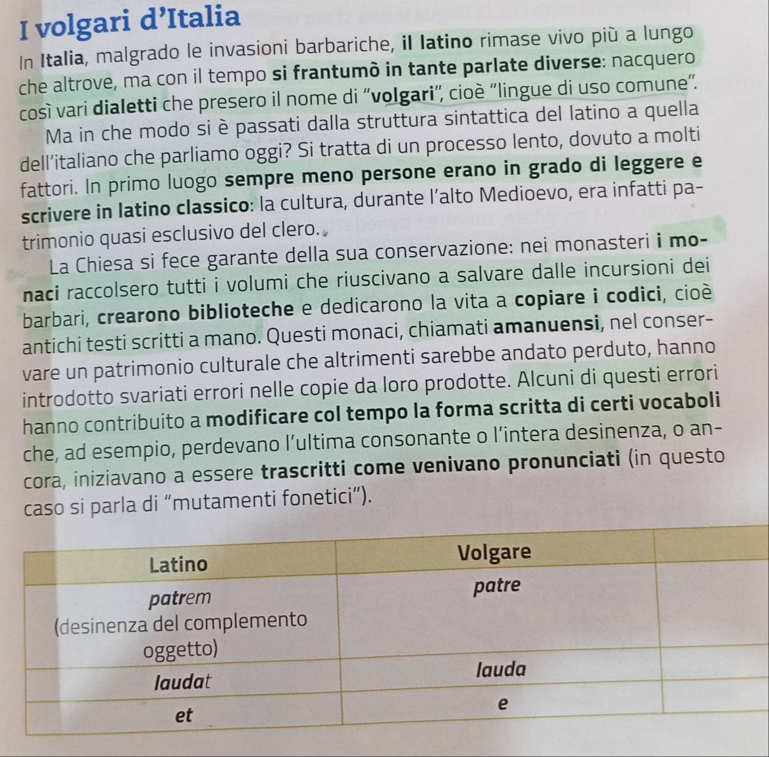 volgari d’Italia 
In Italia, malgrado le invasioni barbariche, il latino rimase vivo più a lungo 
che altrove, ma con il tempo si frantumò in tante parlate diverse: nacquero 
così vari dialetti che presero il nome di “'volgari', cioè “lingue di uso comune”. 
Ma in che modo si è passati dalla struttura sintattica del latino a quella 
dell’italiano che parliamo oggi? Si tratta di un processo lento, dovuto a molti 
fattori. In primo luogo sempre meno persone erano in grado di leggere e 
scrivere in latino classico: la cultura, durante l’alto Medioevo, era infatti pa- 
trimonio quasi esclusivo del clero. 
La Chiesa si fece garante della sua conservazione: nei monasteri i mo- 
naci raccolsero tutti i volumi che riuscivano a salvare dalle incursioni dei 
barbari, crearono biblioteche e dedicarono la vita a copiare i codici, cioè 
antichi testi scritti a mano. Questi monaci, chiamati amanuensi, nel conser- 
vare un patrimonio culturale che altrimenti sarebbe andato perduto, hanno 
introdotto svariati errori nelle copie da loro prodotte. Alcuni di questi errori 
hanno contribuito a modificare col tempo la forma scritta di certi vocaboli 
che, ad esempio, perdevano l’ultima consonante o l’intera desinenza, o an- 
cora, iniziavano a essere trascritti come venivano pronunciati (in questo 
caso si parla di “mutamenti fonetici”).