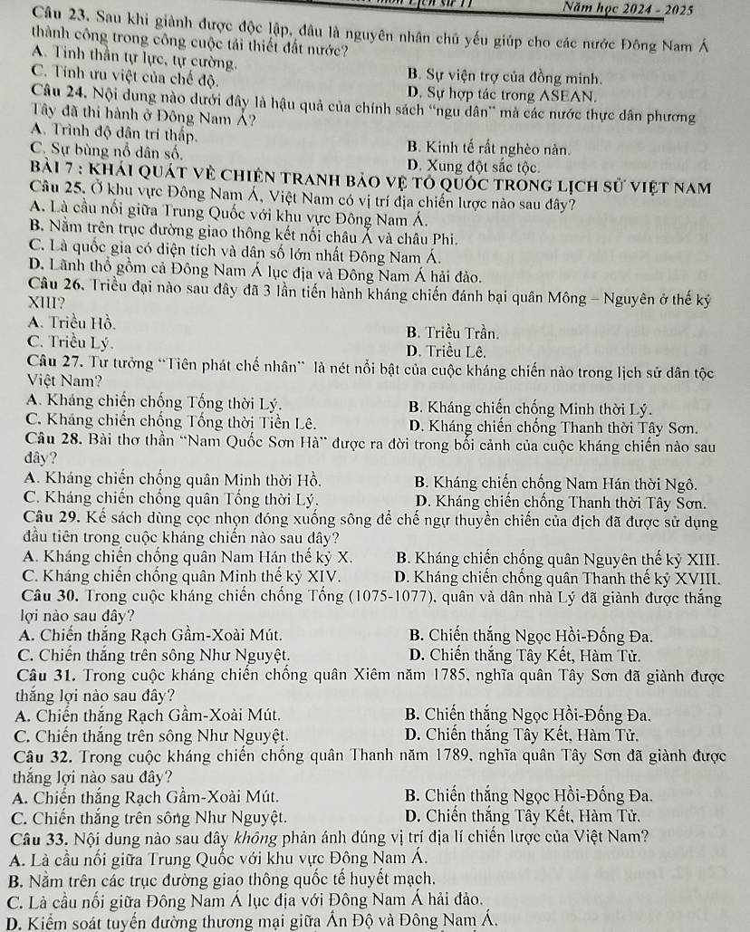 Năm học 2024 - 2025
Câu 23. Sau khi giành được độc lập, đâu là nguyên nhân chủ yếu giúp cho các nước Đông Nam Á
thành công trong công cuộc tái thiết đất nước?
A. Tinh thần tự lực, tự cường.
B. Sự viện trợ của đồng minh.
C. Tính ưu việt của chế độ. D. Sự hợp tác trong ASEAN.
Câu 24. Nội dung nào dưới đây là hậu quả của chính sách “ngu dân' mà các nước thực dân phương
Tây đã thi hành ở Đông Nam Á?
A. Trình độ dân trí thấp. B. Kinh tế rất nghèo nàn.
C. Sự bùng nổ dân số. D. Xung đột sắc tộc.
Bài 7 : Khái quát vẻ Chiện tranh bảo vệ tổ quốc trong lịch sử việt nam
Câu 25. Ở khu vực Đông Nam Á, Việt Nam có vị trí địa chiến lược nào sau đây?
A. Là cầu nổi giữa Trung Quốc với khu vực Đông Nam Á.
B. Nằm trên trục đường giao thông kết nối châu Á và châu Phi.
C. Là quốc gia có diện tích và dân số lớn nhất Đông Nam Á.
D. Lãnh thổ gồm cả Đông Nam Á lục địa và Đông Nam Á hải đảo.
Câu 26. Triều đại nào sau đây đã 3 lần tiến hành kháng chiến đánh bại quân Mông - Nguyên ở thế kỷ
XIII?
A. Triều Hồ. B. Triều Trần.
C. Triều Lý. D. Triều Lê.
Câu 27. Tư tưởng “Tiên phát chế nhân” là nét nổi bật của cuộc kháng chiến nào trong lịch sử dân tộc
Việt Nam?
A. Kháng chiến chống Tống thời Lý. B. Kháng chiến chống Minh thời Lý.
C. Kháng chiến chống Tổng thời Tiền Lê.  D. Kháng chiến chống Thanh thời Tây Sơn.
Câu 28. Bài thơ thần “Nam Quốc Sơn Hà” được ra đời trong bối cảnh của cuộc kháng chiến nào sau
dây?
A. Kháng chiến chống quân Minh thời Hồ. B. Kháng chiến chống Nam Hán thời Ngô.
C. Kháng chiến chống quân Tổng thời Lý. D. Kháng chiến chống Thanh thời Tây Sơn.
Câu 29. Kể sách dùng cọc nhọn đóng xuống sông để chế ngự thuyền chiến của địch đã được sử dụng
đầu tiên trong cuộc kháng chiến nào sau dây?
A. Kháng chiến chống quân Nam Hán thế kỷ X. B. Kháng chiến chống quân Nguyên thế kỷ XIII.
C. Kháng chiến chống quân Minh thế kỷ XIV. D. Kháng chiến chồng quân Thanh thế kỷ XVIII.
Câu 30. Trong cuộc kháng chiến chồng Tổng (1075-1077), quân và dân nhà Lý đã giành được thắng
lợi nào sau đây?
A. Chiến thắng Rạch Gầm-Xoài Mút.  B. Chiến thắng Ngọc Hồi-Đống Đa.
C. Chiến thắng trên sông Như Nguyệt. D. Chiến thắng Tây Kết, Hàm Tử.
Câu 31. Trong cuộc kháng chiến chống quân Xiêm năm 1785, nghĩa quân Tây Sơn đã giành được
thắng lợi nào sau đây?
A. Chiến thắng Rạch Gầm-Xoài Mút.  B. Chiến thắng Ngọc Hồi-Đống Đa.
C. Chiến thắng trên sông Như Nguyệt. D. Chiến thắng Tây Kết, Hàm Tử.
Câu 32. Trong cuộc kháng chiến chống quân Thanh năm 1789, nghĩa quân Tây Sơn đã giành được
thắng lợi nào sau đây?
A. Chiến thắng Rạch Gầm-Xoài Mút.  B. Chiến thắng Ngọc Hồi-Đống Đa.
C. Chiến thắng trên sông Như Nguyệt. D. Chiến thắng Tây Kết, Hàm Tử.
Câu 33. Nội dung nào sau đây không phản ánh đúng vị trí địa lí chiến lược của Việt Nam?
A. Là cầu nổi giữa Trung Quốc với khu vực Đông Nam Á.
B. Nằm trên các trục đường giao thông quốc tế huyết mạch.
C. Là cầu nối giữa Đông Nam Á lục địa với Đông Nam Á hải đảo.
D. Kiểm soát tuyến đường thương mại giữa Ấn Độ và Đông Nam Á.