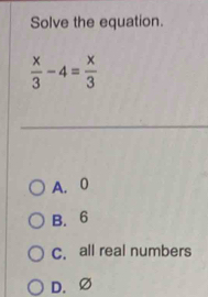 Solve the equation.
 x/3 -4= x/3 
A. 0
B. 6
C. all real numbers
D. ∅