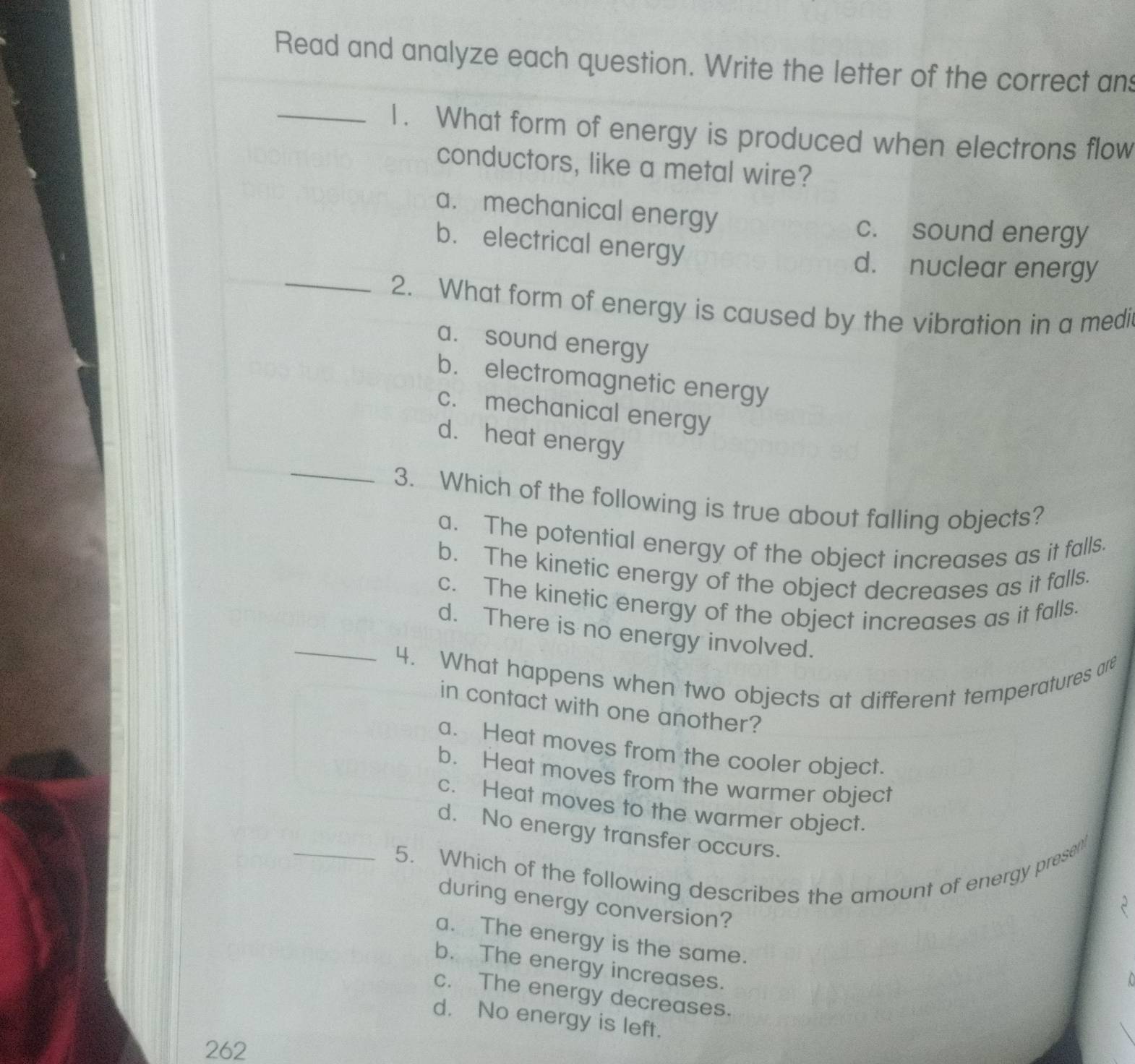 Read and analyze each question. Write the letter of the correct ans
_1. What form of energy is produced when electrons flow
conductors, like a metal wire?
a. mechanical energy
c. sound energy
b. electrical energy
d. nuclear energy
_2. What form of energy is caused by the vibration in a medi
a. sound energy
b. electromagnetic energy
c. mechanical energy
_
d. heat energy
3. Which of the following is true about falling objects?
a. The potential energy of the object increases as it falls.
b. The kinetic energy of the object decreases as it falls.
c. The kinetic energy of the object increases as it falls.
_d. There is no energy involved.
4. What happens when two objects at different temperatures are
in contact with one another?
a. Heat moves from the cooler object.
b. Heat moves from the warmer object
c. Heat moves to the warmer object.
d. No energy transfer occurs.
_5. Which of the following describes the amount of energy presen'
during energy conversion?
a. The energy is the same.
b. The energy increases.
c. The energy decreases.
d. No energy is left.
262