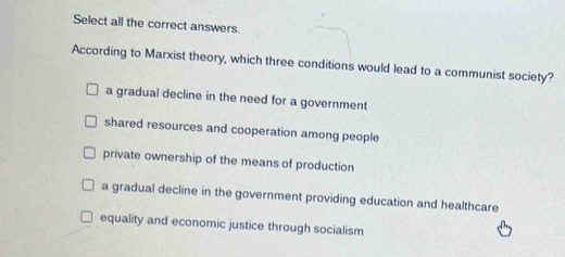 Select all the correct answers.
According to Marxist theory, which three conditions would lead to a communist society?
a gradual decline in the need for a government
shared resources and cooperation among people
private ownership of the means of production
a gradual decline in the government providing education and healthcare
equality and economic justice through socialism