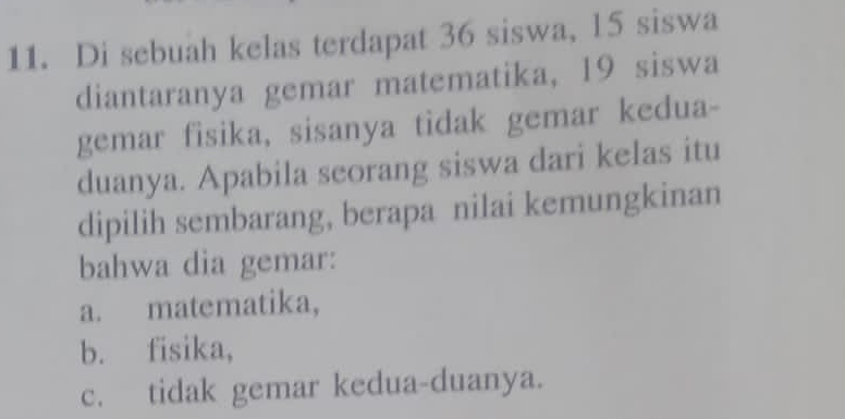 Di sebuah kelas terdapat 36 siswa, l5 siswa
diantaranya gemar matematika, 19 siswa
gemar fisika, sisanya tidak gemar kedua-
duanya. Apabila seorang siswa dari kelas itu
dipilih sembarang, berapa nilai kemungkinan
bahwa dia gemar:
a. matematika,
b. fisika,
c. tidak gemar kedua-duanya.