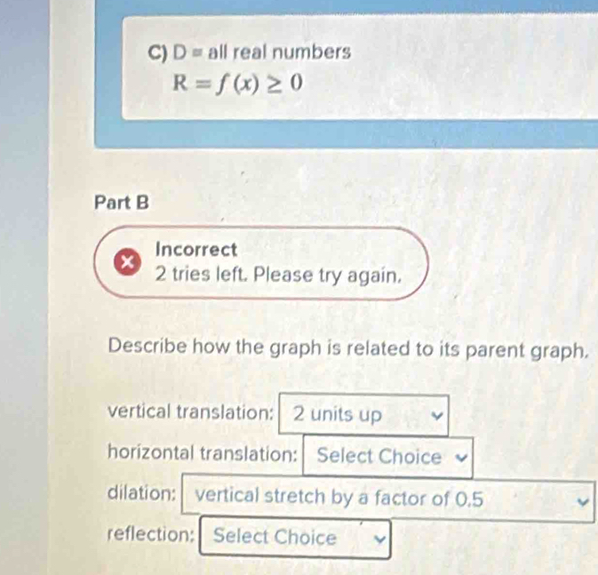 D= all real numbers
R=f(x)≥ 0
Part B 
Incorrect 
2 tries left. Please try again. 
Describe how the graph is related to its parent graph. 
vertical translation: 2 units up 
horizontal translation: Select Choice 
dilation: vertical stretch by a factor of 0.5 v 
reflection: Select Choice