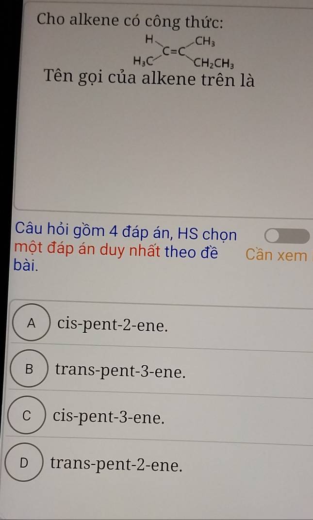 Cho alkene có công thức:
beginarrayr H H_3Cendarray C=C_CH_2CH_3
Tên gọi của alkene trên là
Câu hỏi gồm 4 đáp án, HS chọn
một đáp án duy nhất theo đề Cần xem
bài.
A ) cis-pent -2 -ene.
B ) trans-pent -3 -ene.
c ) cis-pent -3 -ene.
D ) trans-pent -2 -ene.