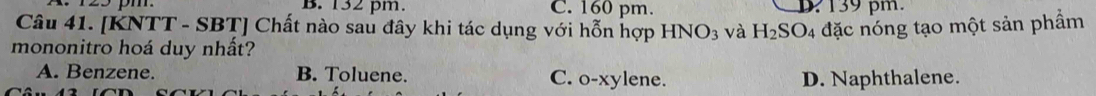 B. 132 pm. C. 160 pm. D 139 pm.
Câu 41. [KNTT - SBT] Chất nào sau đây khi tác dụng với hỗn hợp HNO_3 3 và H_2SO_4
mononitro hoá duy nhất? đặc nóng tạo một sản phẩm
A. Benzene. B. Toluene. C. o-xylene. D. Naphthalene.