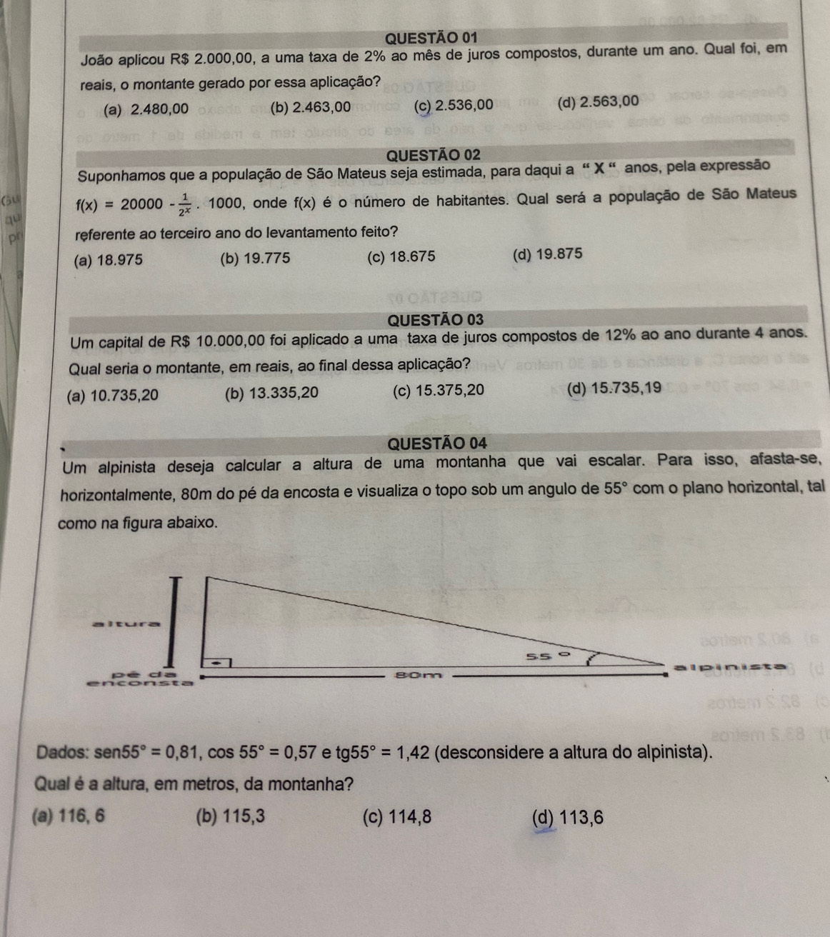 João aplicou R$ 2.000,00, a uma taxa de 2% ao mês de juros compostos, durante um ano. Qual foi, em
reais, o montante gerado por essa aplicação?
(a) 2.480,00 (b) 2.463,00 (c) 2.536,00 (d) 2.563,00
QUESTÃO 02
Suponhamos que a população de São Mateus seja estimada, para daqui a " X " anos, pela expressão
Gu f(x)=20000- 1/2^x .1000, , onde f(x) é o número de habitantes. Qual será a população de São Mateus
qu
p referente ao terceiro ano do levantamento feito?
(a) 18.975 (b) 19.775 (c) 18.675 (d) 19.875
QUESTÃO 03
Um capital de R$ 10.000,00 foi aplicado a uma taxa de juros compostos de 12% ao ano durante 4 anos.
Qual seria o montante, em reais, ao final dessa aplicação?
(a) 10.735,20 (b) 13.335,20 (c) 15.375,20 (d) 15.735,19
QUESTÃO 04
Um alpinista deseja calcular a altura de uma montanha que vai escalar. Para isso, afasta-se,
horizontalmente, 80m do pé da encosta e visualiza o topo sob um angulo de 55° com o plano horizontal, tal
como na figura abaixo.
Dados: sen 55°=0,81,cos 55°=0,57 e tg55°=1,42 (desconsidere a altura do alpinista).
Qual é a altura, em metros, da montanha?
(a) 116, 6 (b) 115,3 (c) 114,8 (d) 113,6