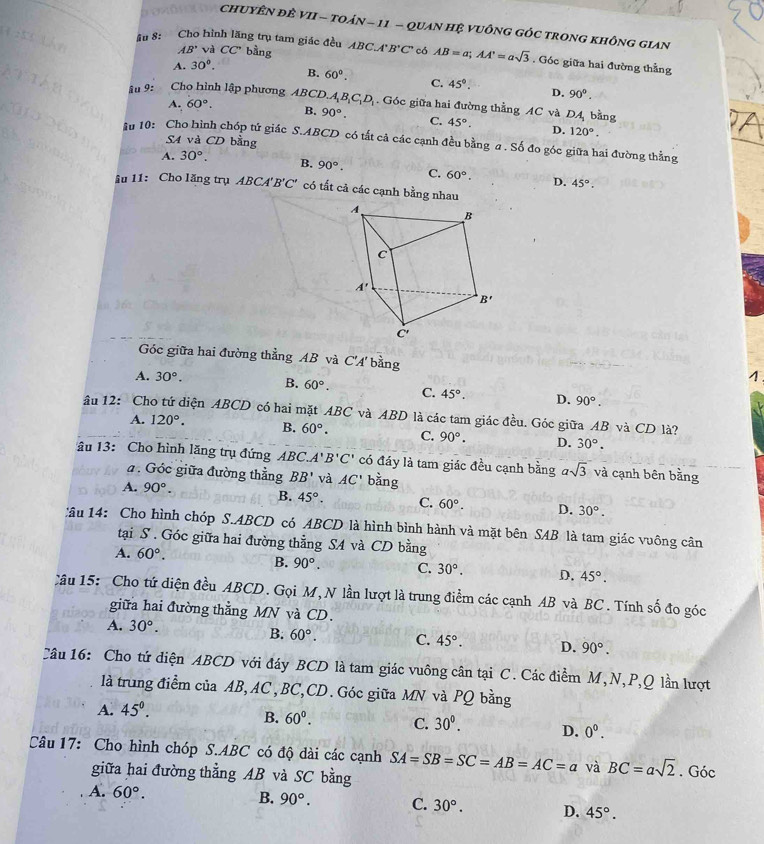 chUYÊN đÊ VII - tOáN - 11 - quAn Hệ VUÔnG GÓc trong không giAn
AB' và CC' bằng
âu 8: Cho hình lăng trụ tam giác đều ABC.A B'C' có AB=a;AA'=asqrt(3). Góc giữa hai đường thẳng
A. 30°. B. 60°. C. 45°. D. 90°.
âu 9:        
Cho hình lập phương ABCD A_1B_1C_1D_1. Góc giữa hai đường thẳng AC và DA bằng
A. 60°. B. 90°. C. 45°. D. 120°.
SA và CD bằng
in 10: Cho hình chóp tứ giác S.ABCD có tắt cả các cạnh đều bằng a . Số đo góc giữa hai đường thằng
A. 30°. B. 90°. C. 60°.
âu 11: Cho lăng trụ ABC 4'B'C' D. 45°.
* có tất cả các cạnh bằng nhau
Góc giữa hai đường thẳng AB và C'A' bàng
1
A. 30°. B. 60°. C. 45°. D. 90°.
âu 12: Cho tứ diện ABCD có hai mặt ABC và ABD là các tam giác đều. Góc giữa AB và CD là?
A. 120°. B. 60°. C. 90°. D. 30°.
âu 13: Cho hình lăng trụ đứng ABC. A'B'C' có đáy là tam giác đều cạnh bằng asqrt(3) và cạnh bên bằng
a. Góc giữa đường thẳng BB' và AC' bằng
A. 90°. B. 45°. C. 60°. D. 30°.
Câu 14: Cho hình chóp S.ABCD có ABCD là hình bình hành và mặt bên SAB là tam giác vuông cân
tại S . Góc giữa hai đường thằng SA và CD bằng
A. 60°.
B. 90°. C. 30°. D. 45°.
Câu 15: Cho tứ diện đều ABCD. Gọi M, N lần lượt là trung điểm các cạnh AB và BC. Tính số đo góc
giữa hai đường thẳng MN và CD.
A. 30°.
B. 60°. C. 45°. D. 90°.
Câu 16: Cho tứ diện ABCD với đáy BCD là tam giác vuông cân tại C. Các điểm M,N,P,Q lần lượt
là trung điểm của AB, AC, BC,CD. Góc giữa MN và PQ bằng
A. 45°.
B. 60°. C. 30°. D. 0^0.
Câu 17: Cho hình chóp S.ABC có độ dài các cạnh SA=SB=SC=AB=AC=a và BC=asqrt(2). Góc
giữa hai đường thẳng AB và SC bằng
A. 60°.
B. 90°. C. 30°. D. 45°.