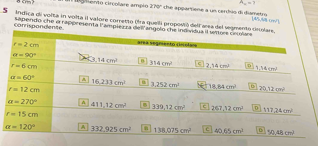 cm?
A_sc=
I segmento circolare ampio 270° che appartiene a un cerchio di diametro
[45,68cm^2]
5 Indica di volta in volta il valore corretto (fra quelli proposti) dell’area del segm
corrispondente.
sapendo che α rappresenta l'ampiezza del