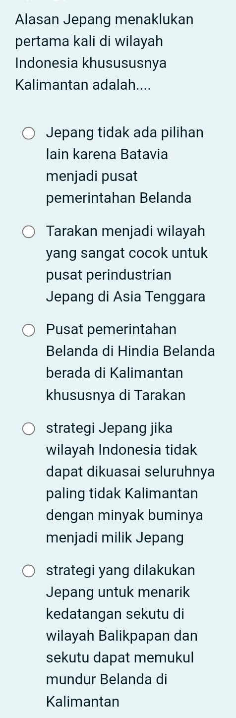 Alasan Jepang menaklukan
pertama kali di wilayah
Indonesia khusususnya
Kalimantan adalah....
Jepang tidak ada pilihan
Iain karena Batavia
menjadi pusat
pemerintahan Belanda
Tarakan menjadi wilayah
yang sangat cocok untuk
pusat perindustrian
Jepang di Asia Tenggara
Pusat pemerintahan
Belanda di Hindia Belanda
berada di Kalimantan
khususnya di Tarakan
strategi Jepang jika
wilayah Indonesia tidak
dapat dikuasai seluruhnya
paling tidak Kalimantan
dengan minyak buminya
menjadi milik Jepang
strategi yang dilakukan
Jepang untuk menarik
kedatangan sekutu di
wilayah Balikpapan dan
sekutu dapat memukul
mundur Belanda di
Kalimantan