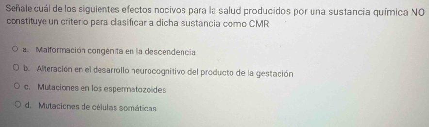 Señale cuál de los siguientes efectos nocivos para la salud producidos por una sustancia química NO
constituye un criterio para clasificar a dicha sustancia como CMR
a. Malformación congénita en la descendencia
b. Alteración en el desarrollo neurocognitivo del producto de la gestación
c. Mutaciones en los espermatozoides
d. Mutaciones de células somáticas