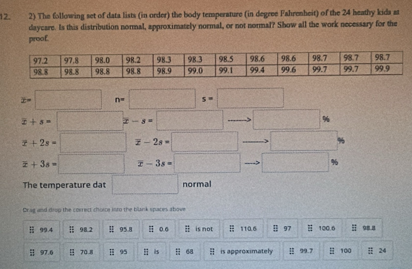 The following set of data lists (in order) the body temperature (in degree Fahrenheit) of the 24 heathy kids at 
daycare. Is this distribution normal, approximately normal, or not normal? Show all the work necessary for the 
proof.
overline x=□ n=□ s=□
overline x+s=□ x-s=□ □ %
frac 10°
overline x+2s=□ overline x-2s=□ □ %
overline x+3s=□ overline x-3s=□ □ %
The temperature dat □ normal 
Drag and drop the correct choice into the blank spaces above
99.4 = 98.2 95.8; 0.6 : is not :: 110.6 : 97 100.6 98.8
97.6 : 70.8 95 : is : 68; is approximately : 99.7 100 :: 24