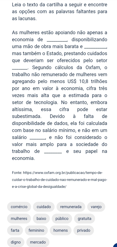 Leia o texto da cartilha a seguir e encontre
as opções com as palavras faltantes para
as lacunas.
As mulheres estão apoiando não apenas a
economia de _disponibilizando
uma mão de obra mais barata e_
mas também o Estado, prestando cuidados
que deveriam ser oferecidos pelo setor
_.. Segundo cálculos da Oxfam, o
trabalho não remunerado de mulheres vem
agregando pelo menos US $ 10, 8 trilhões
por ano em valor à economia, cifra três
vezes mais alta que a estimada para o
setor de tecnologia. No entanto, embora
altíssima, essa cifra pode estar
subestimada. Devido à falta de
disponibilidade de dados, ela foi calculada
com base no salário mínimo, e não em um
salário _, e não foi considerado o
valor mais amplo para a sociedade do
trabalho de _e seu papel na
economia.
Fonte: https://www.oxfam.org.br/publicacao/tempo-de-
cuidar-o-trabalho-de-cuidado-nao-remunerado-e-mal-pago-
e-a-crise-global-da-desigualdade/
comércio cuidado remunerada varejo
mulheres baixo público gratuita
farta feminino homens privado
digno mercado