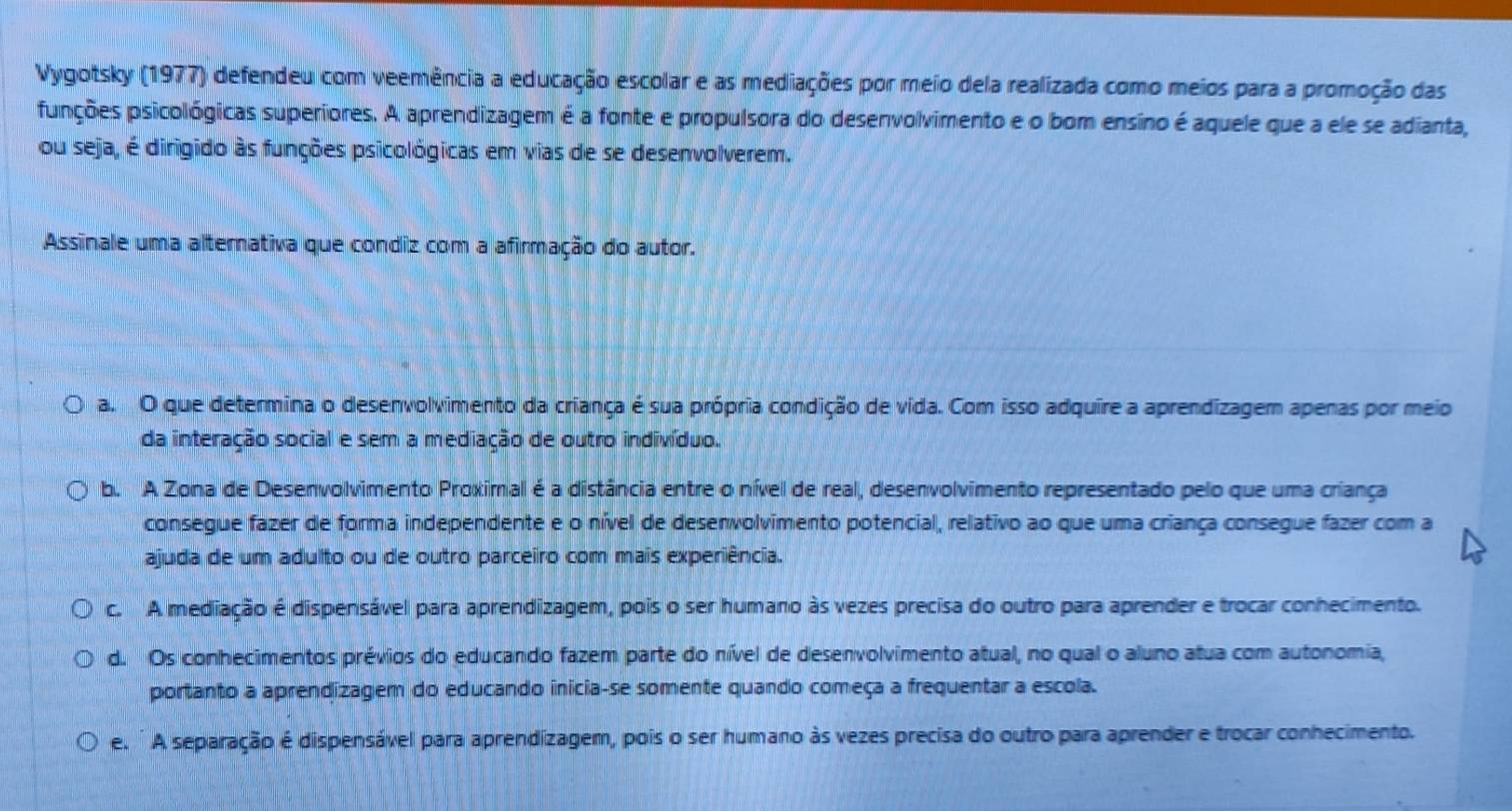 Vygotsky (1977) defendeu com veemência a educação escolar e as mediações por meio dela realizada como meios para a promoção das
punções psicológicas superiores. A aprendizagem é a fonte e propulsora do desenvolvimento e o bom ensino é aquele que a ele se adianta,
ou seja, é dirigido às funções psicológicas em vias de se desenvolverem.
Assinale uma alternativa que condiz com a afirmação do autor.
a. O que determina o desenvolvimento da criança é sua própria condição de vida. Com isso adquire a aprendizagem apenas por meio
da interação social e sem a mediação de outro indivíduo.
b. A Zona de Desenvolvimento Proximal é a distância entre o nível de real, desenvolvimento representado pelo que uma criança
consegue fazer de forma independente e o nível de desenvolvimento potencial, relativo ao que uma criança consegue fazer com a
ajuda de um adulto ou de outro parceiro com mais experiência.
c. A mediação é dispensável para aprendizagem, pois o ser humano às vezes precisa do outro para aprender e trocar conhecimento.
d. Os conhecimentos prévios do educando fazem parte do nível de desenvolvimento atual, no qual o aluno atua com autonomia,
portanto a aprendizagem do educando inicia-se somente quando começa a frequentar a escola.
e. ' A separação é dispensável para aprendizagem, pois o ser humano às vezes precisa do outro para aprender e trocar conhecimento.