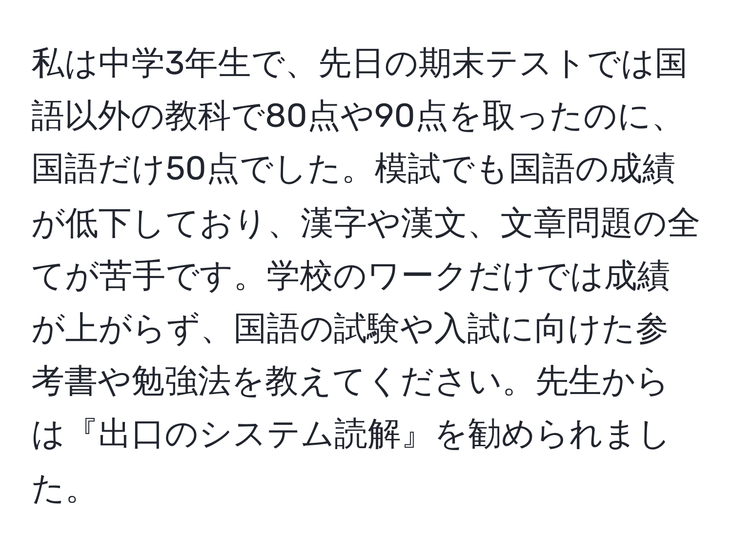 私は中学3年生で、先日の期末テストでは国語以外の教科で80点や90点を取ったのに、国語だけ50点でした。模試でも国語の成績が低下しており、漢字や漢文、文章問題の全てが苦手です。学校のワークだけでは成績が上がらず、国語の試験や入試に向けた参考書や勉強法を教えてください。先生からは『出口のシステム読解』を勧められました。