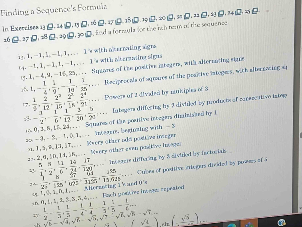 Finding a Sequence’s Formula
In Exercises 1 I3downarrow □ ,I4|_ □ ,I5|_ □ ,I6|_ □ ,I7|_ □ ,I8|_ □ ,20|_ □ ,20|_ □ ,21_ □ ,23|_ □ ,24|_ □ ,25|_ □ ,
26□ ,□ ,27_ □ ,28_ □ ,29_ □  , find a formula for the nth term of the sequence.
3 3. 1, −1, 1, −1, 1, . . . 1 ’s with alternating signs
14. —1, 1, −1, 1, −1, . . . 1 ’s with alternating signs
15. 1, —4, 9, —16, 25, . . . Squares of the positive integers, with alternating signs
16. 1,- 1/4 , 1/9 ,- 1/16 , 1/25 ,... Reciprocals of squares of the positive integers, with alternating sig
17.  1/9 , 2/12 , 2^2/15 , 2^3/18 , 2^4/21 ,... Powers of 2 divided by multiples of 3
18. - 3/2 ,- 1/6 , 1/12 , 3/20 , 5/20 ,... Integers differing by 2 divided by products of consecutive integ
19. 0, 3, 8, 15, 24, . . . Squares of the positive integers diminished by 1
20. −3, −2, − 1, 0, 1, . . . Integers, beginning with - 3
21. 1, 5, 9, 13, 17, . . . Every other odd positive integer
22. 2, 6, 10, 14, 18, . . . Every other even positive integer
23.  5/1 , 8/2 , 11/6 , 14/24 , 17/120 ,... Integers differing by 3 divided by factorials
24.  1/25 , 8/125 , 27/625 , 64/3125 , 125/15.625 ,... Cubes of positive integers divided by powers of 5
25. 1, 0, 1, 0, 1, . . . Alternating 1 ’s and 0 ’s
26. 0, 1, 1, 2, 2, 3, 3, 4, . . . Each positive integer repeated
27.  1/2 - 1/3 , 1/3 - 1/4 , 1/4 - 1/5 , 1/5 - 1/6 ,...
28. sqrt(5)-sqrt(4),sqrt(6)-sqrt(5),sqrt(7)-sqrt(6),sqrt(8)-sqrt(7),... (sqrt(4)),sin (frac sqrt(5)),...