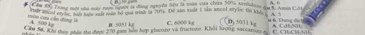 ) 30 gam
Cầu 55) Trong một nhà máy rượu người ta dùng nguyên liệu là mùn cưa chứa 50% xenlulozo đu 5. Amin C-H A. 6
xuất ancol etylic, biết hiệu suất toàn bộ quá trình là 70%. Đề sản xuất 1 tấn ancol etylic thì khối 
mùn cưa cần dùng là A. 500 kg u 6. Dung dị ch A. 5 A. C₆H₅NH2
B. 5051 kg C. 6000 kg D 5031 kg
Cầu 56, Khi thủy nhân thu được 270 gam hỗn hợp glucozo và fructozo. Khổi lượng saccatozo đ C. CH₃CH₂NH2