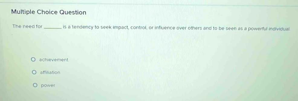 Question
The need for_ is a tendency to seek impact, control, or influence over others and to be seen as a powerful individual
achievement
affiliation
power