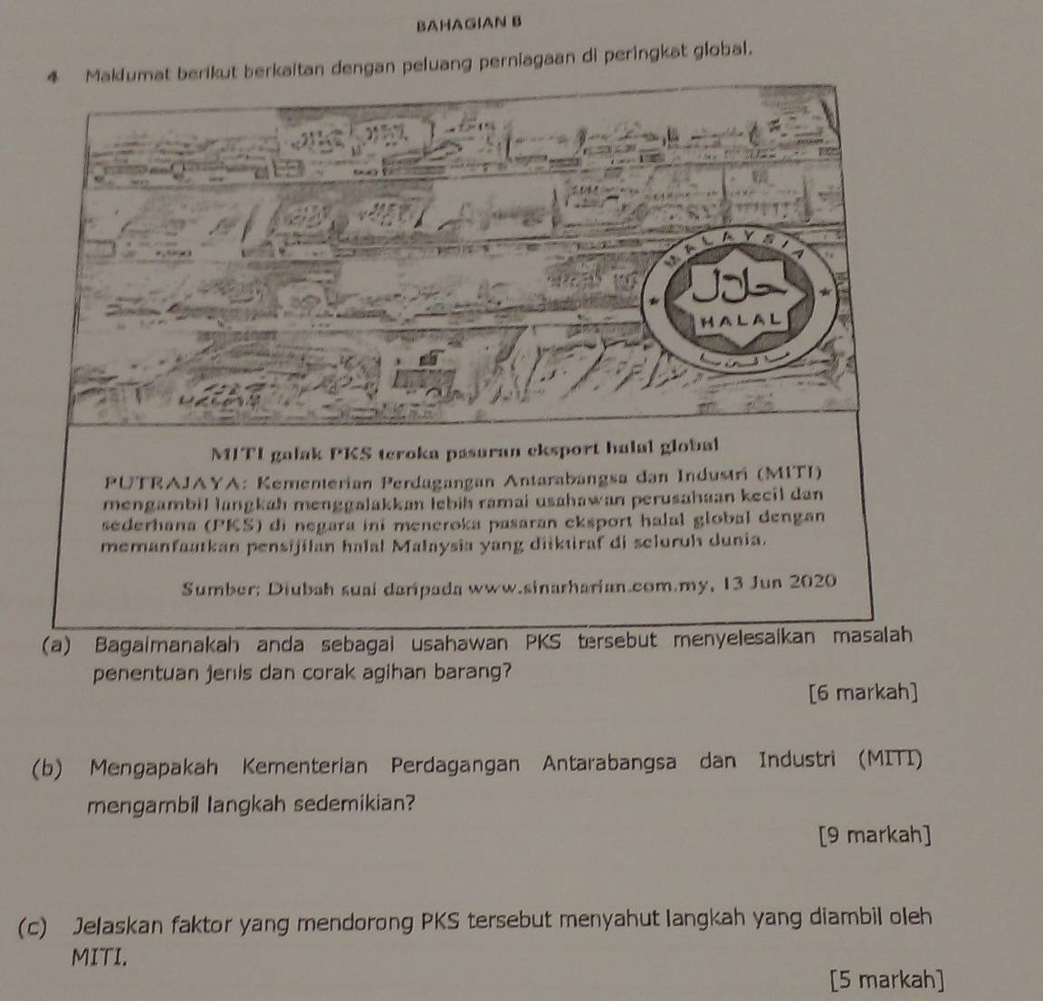 BAHAGIAN B
4 Maklumat berikut berkaitan dengan peluang perniagaan di peringkat global.
penentuan jenis dan corak agihan barang?
[6 markah]
(b) Mengapakah Kementerian Perdagangan Antarabangsa dan Industri (MITI)
mengambil langkah sedemikian?
[9 markah]
(c) Jelaskan faktor yang mendorong PKS tersebut menyahut langkah yang diambil oleh
MITI.
[5 markah]