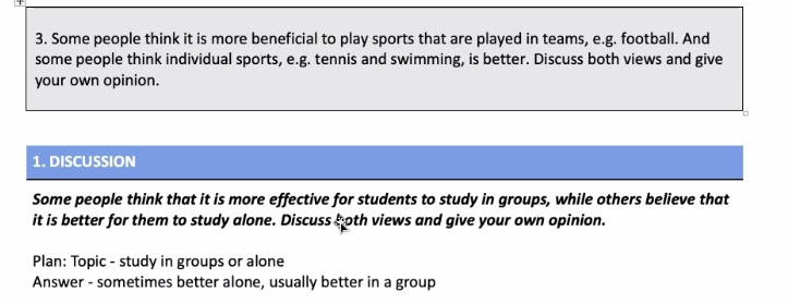 Some people think it is more beneficial to play sports that are played in teams, e.g. football. And 
some people think individual sports, e.g. tennis and swimming, is better. Discuss both views and give 
your own opinion. 
1. DISCUSSION 
Some people think that it is more effective for students to study in groups, while others believe that 
it is better for them to study alone. Discuss both views and give your own opinion. 
Plan: Topic - study in groups or alone 
Answer - sometimes better alone, usually better in a group