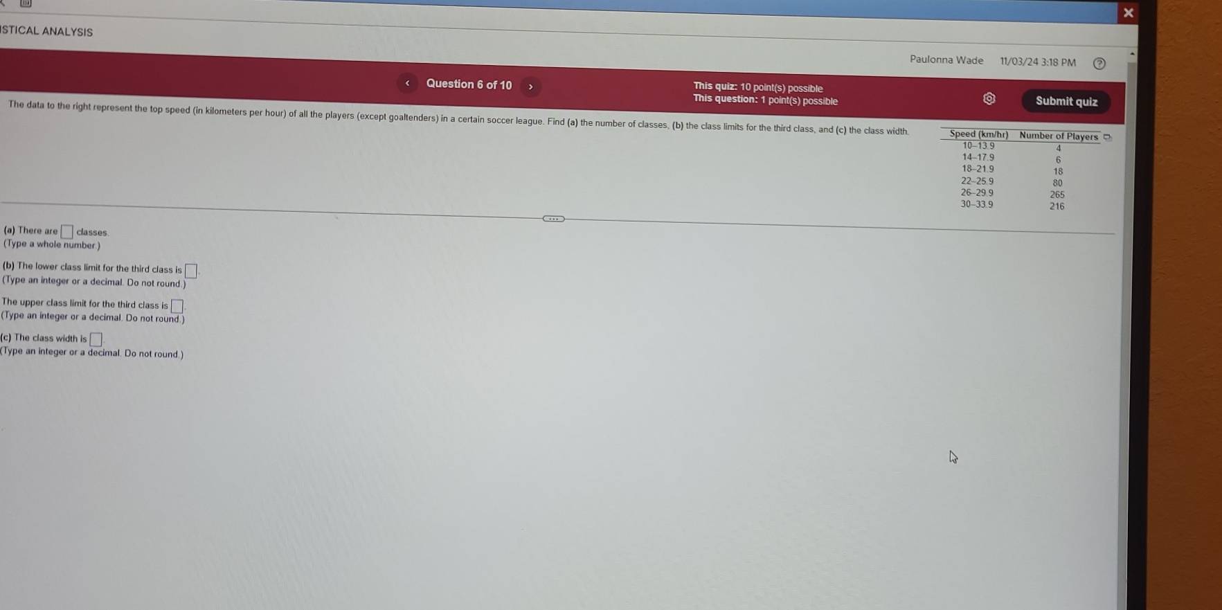 × 
ISTICAL ANALYSIS 
Paulonna Wade 11/03/24 3:18 PM 
Question 6 of 10 This quiz: 10 point(s) possible Submit quiz 
This question: 1 point(s) possible 
The data to the right represent the top speed (in kilometers per hour) of all the players (except goaltenders) in a certain soccer league. Find (a) the number of classes, (b) the class limits for the third class, and (c) the class width. Speed (km/hr) Number of Players
10 - 13.9
14 - 17.9
18 - 21.9
22 - 25.9 80
26 - 29 9 265
30 - 33 9 216
(a) There are □ classes 
(Type a whole number.) 
(b) The lower class limit for the third class is □
(Type an integer or a decimal. Do not round. 
The upper class limit for the third class is □
(Type an integer or a decimal. Do not round.) 
(c) The class width is□
(Type an integer or a decimal. Do not round.)