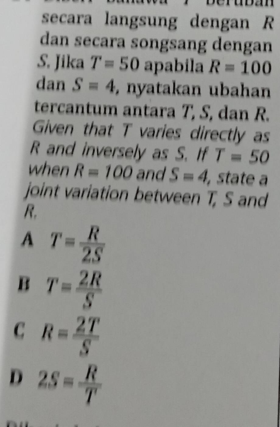 secara langsung dengan R
dan secara songsang dengan
S. Jika T=50 apabila R=100
dan S=4 , nyatakan ubahan
tercantum antara T, S, dan R.
Given that T varies directly as
R and inversely as S. If T=50
when R=100 and S=4, , state a
joint variation between T, S and
A T= R/2S 
B T= 2R/S 
C R= 2T/S 
D 2S= R/T 